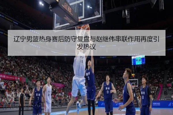 辽宁男篮热身赛后防守复盘与赵继伟串联作用再度引发热议